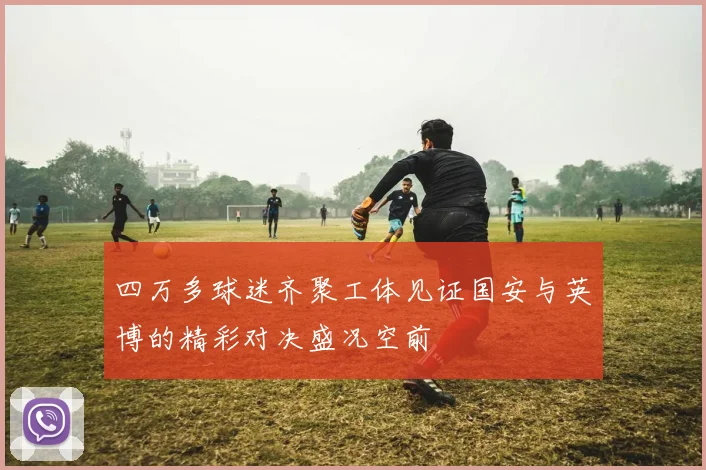 四万多球迷齐聚工体见证国安与英博的精彩对决盛况空前