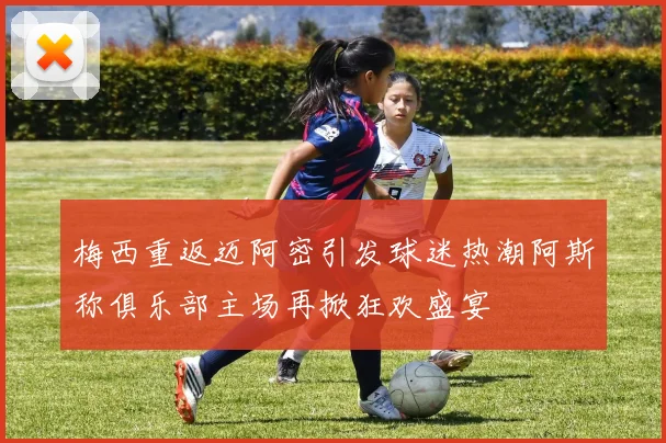 梅西重返迈阿密引发球迷热潮阿斯称俱乐部主场再掀狂欢盛宴