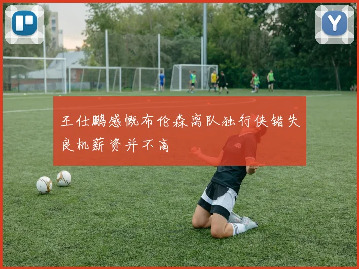 王仕鹏感慨布伦森离队独行侠错失良机薪资并不高