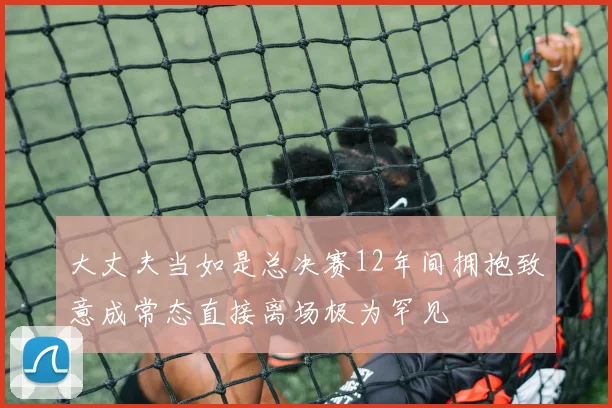 大丈夫当如是总决赛12年间拥抱致意成常态直接离场极为罕见