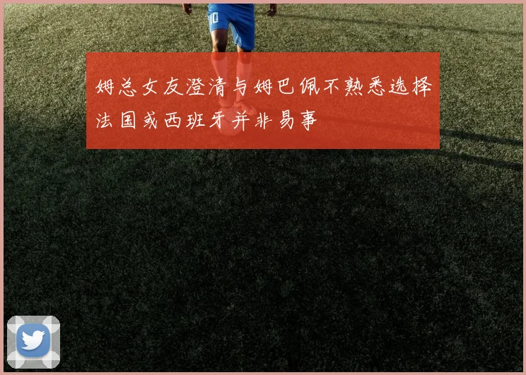 姆总女友澄清与姆巴佩不熟悉选择法国或西班牙并非易事