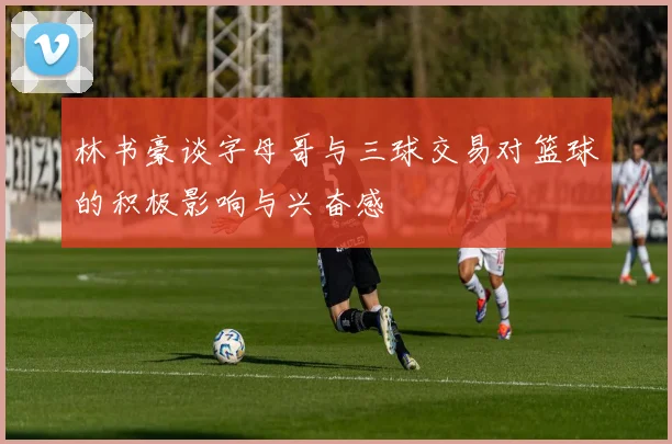林书豪谈字母哥与三球交易对篮球的积极影响与兴奋感