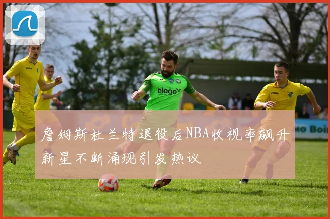 詹姆斯杜兰特退役后NBA收视率飙升新星不断涌现引发热议