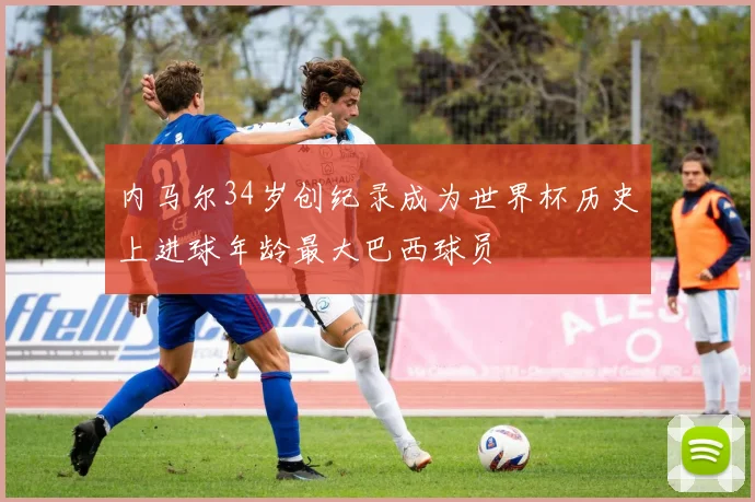 内马尔34岁创纪录成为世界杯历史上进球年龄最大巴西球员
