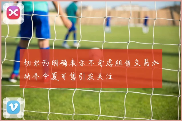 切尔西明确表示不考虑租借交易加纳乔今夏可售引发关注