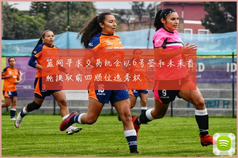 篮网寻求交易机会以6号签和未来首轮换取前四顺位选秀权